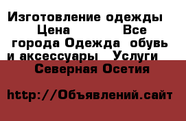 Изготовление одежды. › Цена ­ 1 000 - Все города Одежда, обувь и аксессуары » Услуги   . Северная Осетия